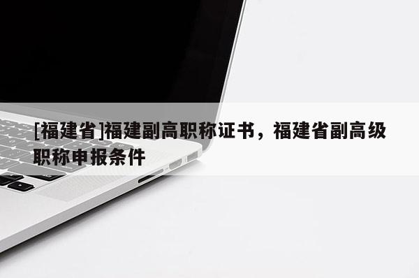 [福建省]福建副高職稱證書，福建省副高級(jí)職稱申報(bào)條件