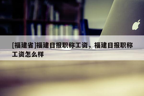 [福建省]福建日?qǐng)?bào)職稱工資，福建日?qǐng)?bào)職稱工資怎么樣