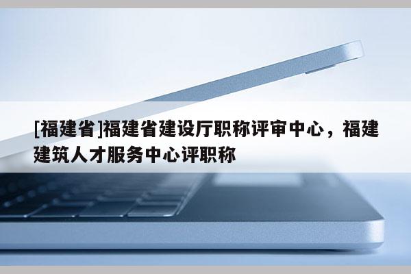 [福建省]福建省建設(shè)廳職稱評(píng)審中心，福建建筑人才服務(wù)中心評(píng)職稱