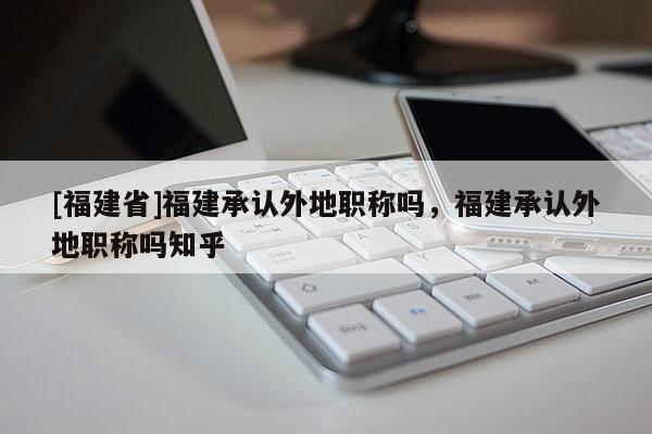 [福建省]福建承認外地職稱嗎，福建承認外地職稱嗎知乎