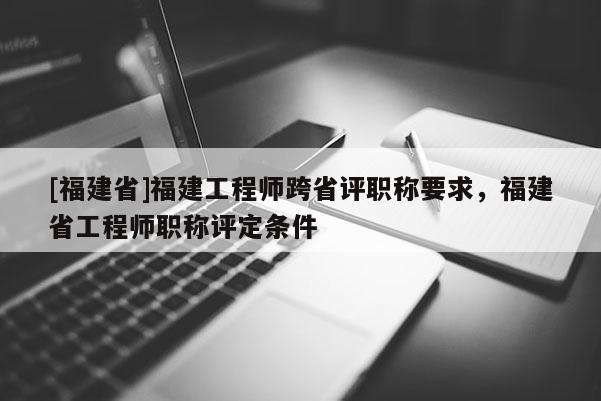 [福建省]福建工程師跨省評職稱要求，福建省工程師職稱評定條件