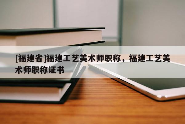 [福建省]福建工藝美術(shù)師職稱，福建工藝美術(shù)師職稱證書