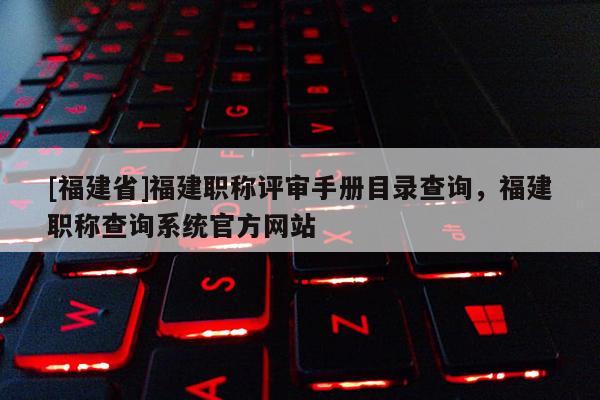 [福建省]福建職稱評審手冊目錄查詢，福建職稱查詢系統(tǒng)官方網(wǎng)站
