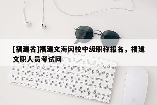 [福建省]福建文海網(wǎng)校中級職稱報名，福建文職人員考試網(wǎng)