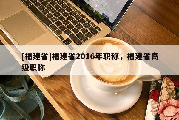 [福建省]福建省2016年職稱(chēng)，福建省高級(jí)職稱(chēng)