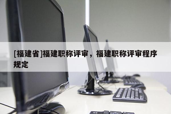 [福建省]福建職稱評(píng)審，福建職稱評(píng)審程序規(guī)定