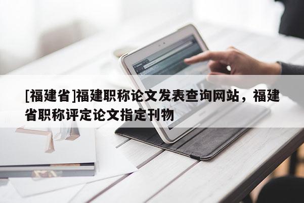 [福建省]福建職稱論文發(fā)表查詢網(wǎng)站，福建省職稱評定論文指定刊物