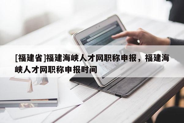 [福建省]福建海峽人才網(wǎng)職稱申報(bào)，福建海峽人才網(wǎng)職稱申報(bào)時(shí)間
