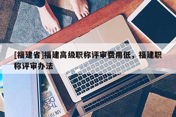 [福建省]福建高級(jí)職稱評(píng)審費(fèi)用低，福建職稱評(píng)審辦法