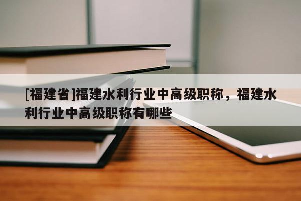 [福建省]福建水利行業(yè)中高級(jí)職稱，福建水利行業(yè)中高級(jí)職稱有哪些