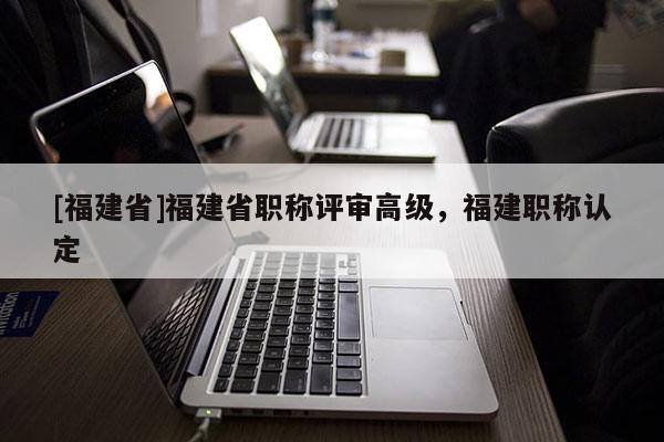 [福建省]福建省職稱評審高級，福建職稱認(rèn)定