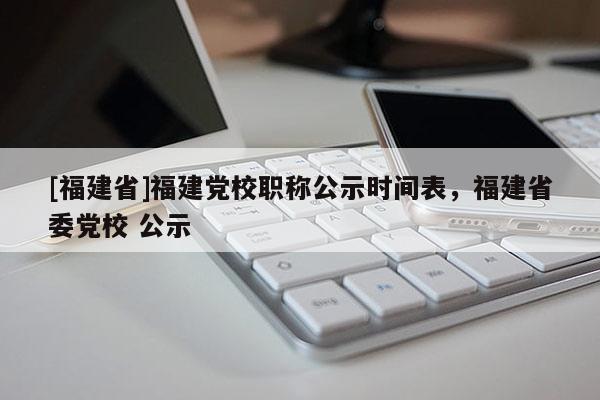 [福建省]福建黨校職稱公示時間表，福建省委黨校 公示