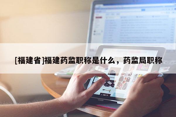 [福建省]福建藥監(jiān)職稱(chēng)是什么，藥監(jiān)局職稱(chēng)