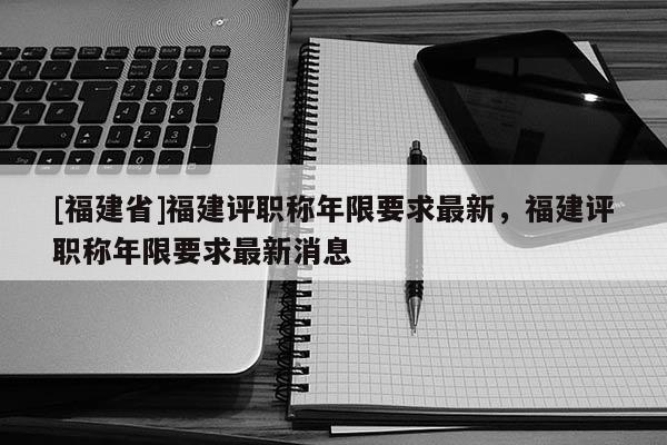 [福建省]福建評(píng)職稱年限要求最新，福建評(píng)職稱年限要求最新消息