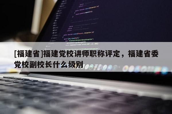 [福建省]福建黨校講師職稱評(píng)定，福建省委黨校副校長(zhǎng)什么級(jí)別