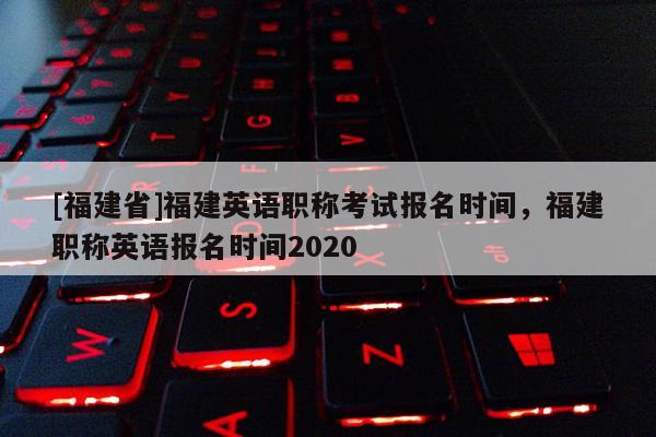 [福建省]福建英語職稱考試報名時間，福建職稱英語報名時間2020
