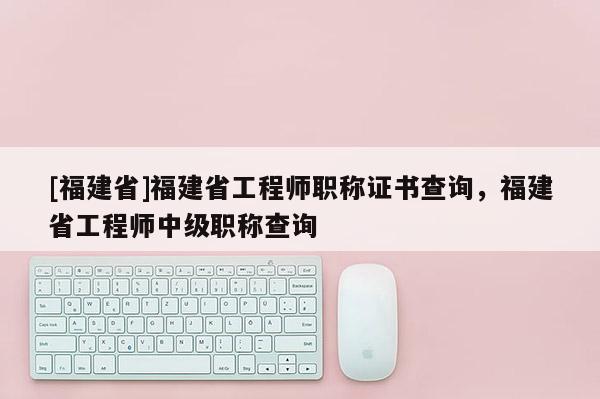 [福建省]福建省工程師職稱證書查詢，福建省工程師中級職稱查詢