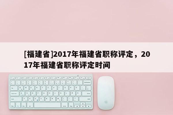 [福建省]2017年福建省職稱評定，2017年福建省職稱評定時間