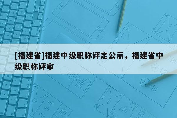 [福建省]福建中級職稱評定公示，福建省中級職稱評審