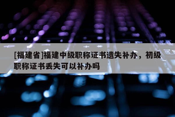 [福建省]福建中級職稱證書遺失補辦，初級職稱證書丟失可以補辦嗎