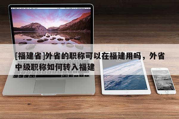 [福建省]外省的職稱(chēng)可以在福建用嗎，外省中級(jí)職稱(chēng)如何轉(zhuǎn)入福建
