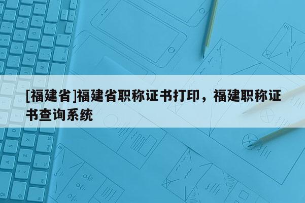 [福建省]福建省職稱證書(shū)打印，福建職稱證書(shū)查詢系統(tǒng)