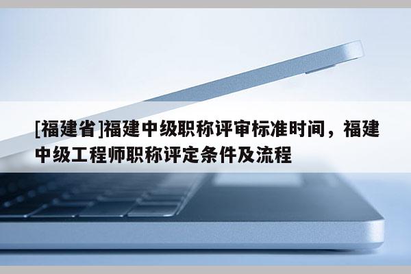 [福建省]福建中級(jí)職稱評(píng)審標(biāo)準(zhǔn)時(shí)間，福建中級(jí)工程師職稱評(píng)定條件及流程