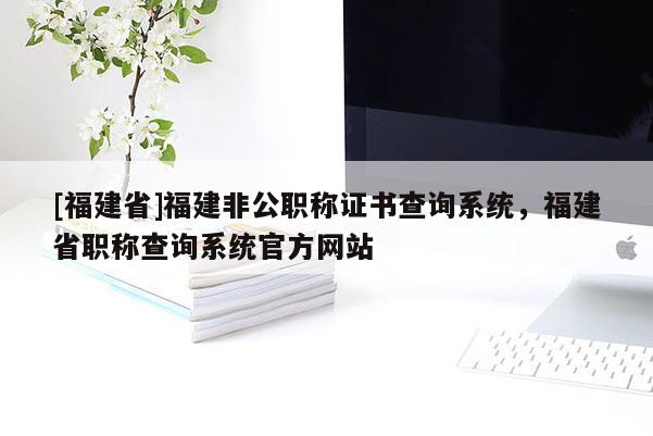 [福建省]福建非公職稱證書(shū)查詢系統(tǒng)，福建省職稱查詢系統(tǒng)官方網(wǎng)站