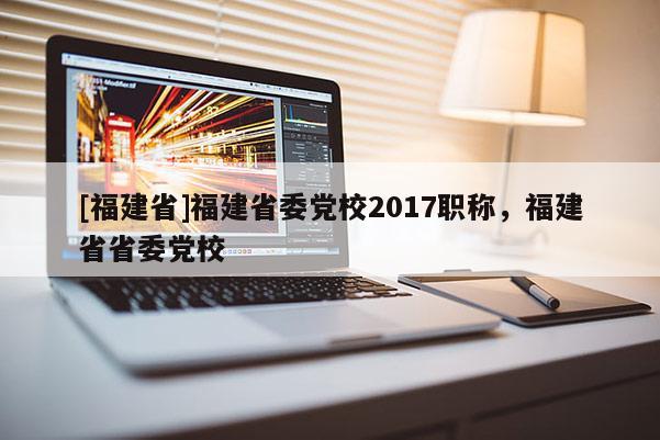 [福建省]福建省委黨校2017職稱，福建省省委黨校