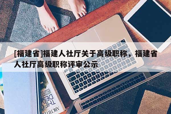 [福建省]福建人社廳關(guān)于高級職稱，福建省人社廳高級職稱評審公示