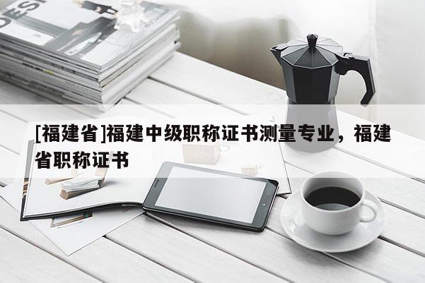 [福建省]福建中級(jí)職稱證書(shū)測(cè)量專業(yè)，福建省職稱證書(shū)