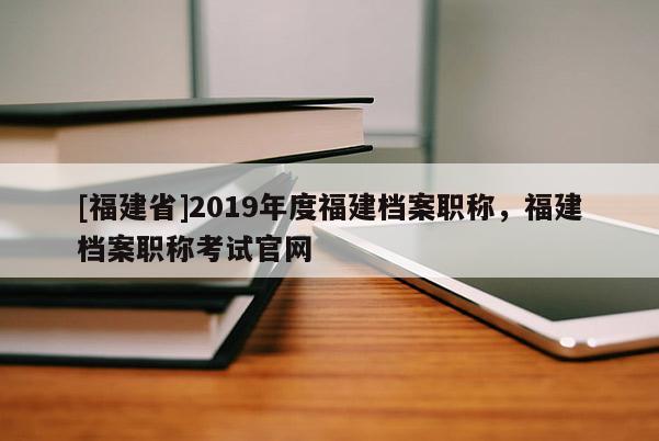 [福建省]2019年度福建檔案職稱(chēng)，福建檔案職稱(chēng)考試官網(wǎng)