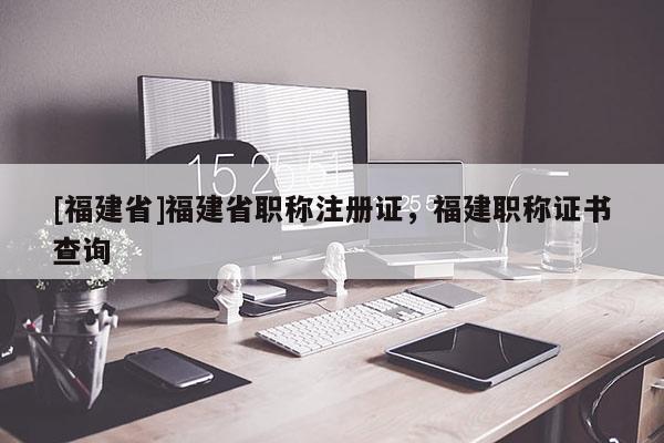 [福建省]福建省職稱注冊證，福建職稱證書查詢