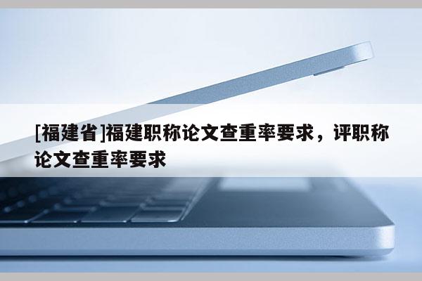 [福建省]福建職稱論文查重率要求，評職稱論文查重率要求