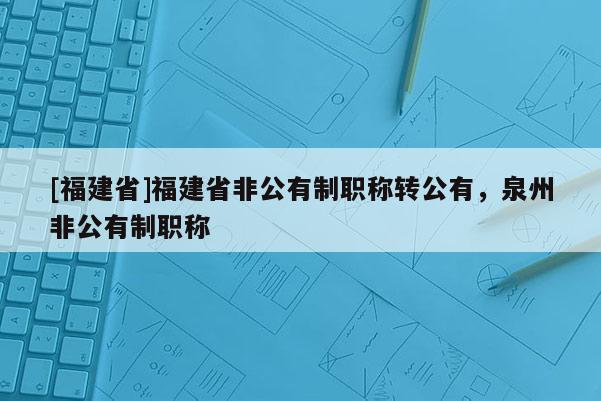 [福建省]福建省非公有制職稱轉(zhuǎn)公有，泉州非公有制職稱