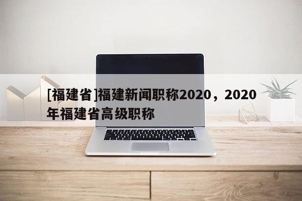 [福建省]福建新聞職稱2020，2020年福建省高級(jí)職稱