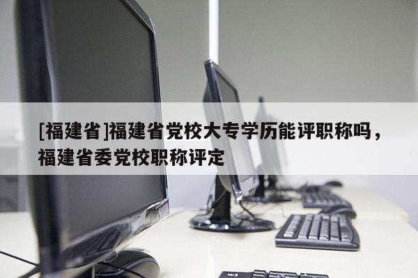 [福建省]福建省黨校大專學(xué)歷能評職稱嗎，福建省委黨校職稱評定