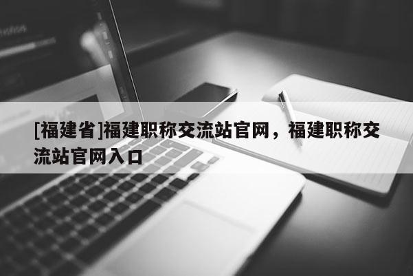 [福建省]福建職稱交流站官網(wǎng)，福建職稱交流站官網(wǎng)入口