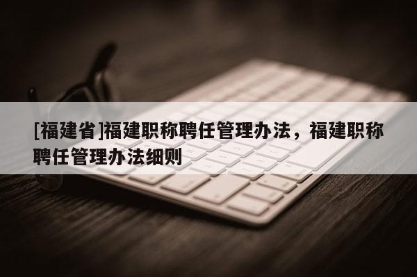[福建省]福建職稱聘任管理辦法，福建職稱聘任管理辦法細(xì)則