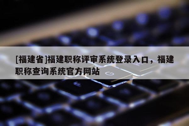 [福建省]福建職稱評審系統(tǒng)登錄入口，福建職稱查詢系統(tǒng)官方網(wǎng)站