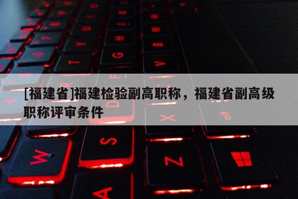 [福建省]福建檢驗副高職稱，福建省副高級職稱評審條件