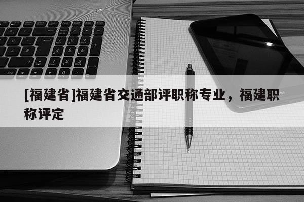 [福建省]福建省交通部評(píng)職稱專業(yè)，福建職稱評(píng)定