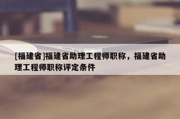 [福建省]福建省助理工程師職稱，福建省助理工程師職稱評定條件