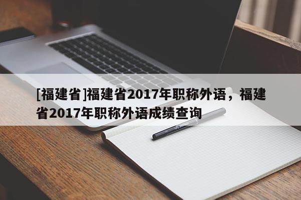 [福建省]福建省2017年職稱外語(yǔ)，福建省2017年職稱外語(yǔ)成績(jī)查詢