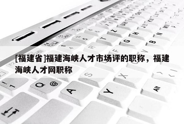 [福建省]福建海峽人才市場評的職稱，福建海峽人才網(wǎng)職稱