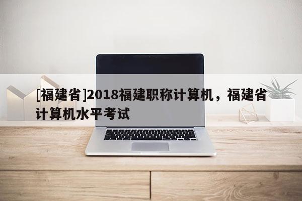 [福建省]2018福建職稱計算機(jī)，福建省計算機(jī)水平考試