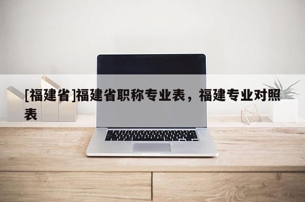 [福建省]福建省職稱專業(yè)表，福建專業(yè)對(duì)照表