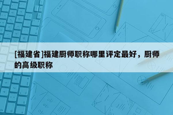 [福建省]福建廚師職稱哪里評定最好，廚師的高級職稱