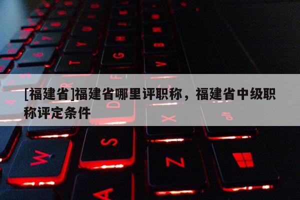 [福建省]福建省哪里評職稱，福建省中級職稱評定條件