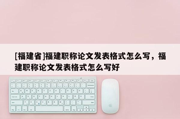 [福建省]福建職稱論文發(fā)表格式怎么寫，福建職稱論文發(fā)表格式怎么寫好